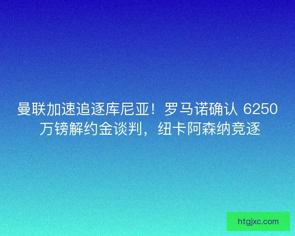 曼联加速追逐库尼亚！罗马诺确认 6250 万镑解约金谈判，纽卡阿森纳竞逐