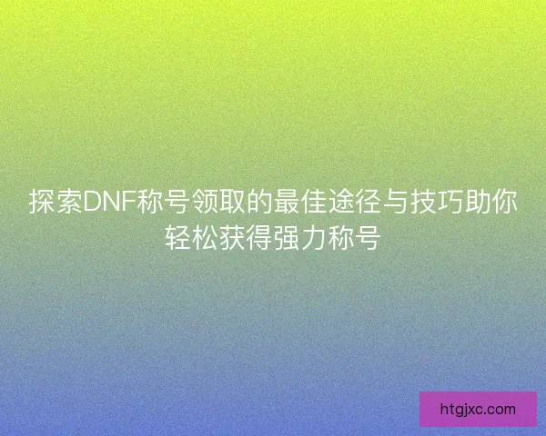 探索DNF称号领取的最佳途径与技巧助你轻松获得强力称号