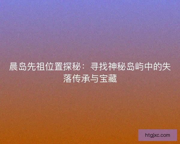 晨岛先祖位置探秘：寻找神秘岛屿中的失落传承与宝藏
