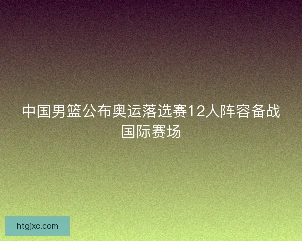 中国男篮公布奥运落选赛12人阵容备战国际赛场