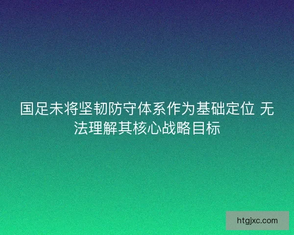国足未将坚韧防守体系作为基础定位 无法理解其核心战略目标