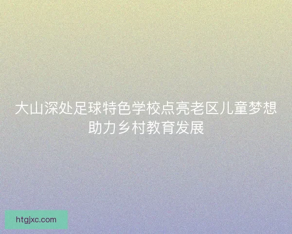 大山深处足球特色学校点亮老区儿童梦想助力乡村教育发展