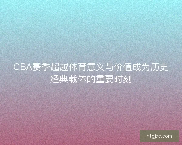 CBA赛季超越体育意义与价值成为历史经典载体的重要时刻