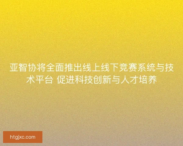亚智协将全面推出线上线下竞赛系统与技术平台 促进科技创新与人才培养