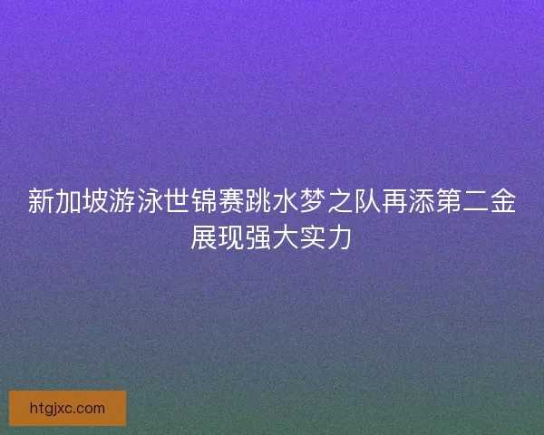 新加坡游泳世锦赛跳水梦之队再添第二金展现强大实力