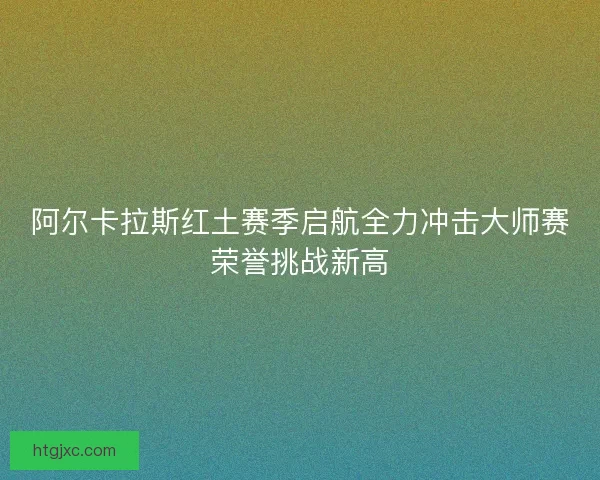 阿尔卡拉斯红土赛季启航全力冲击大师赛荣誉挑战新高