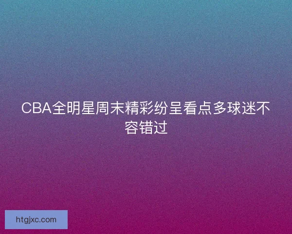 CBA全明星周末精彩纷呈看点多球迷不容错过