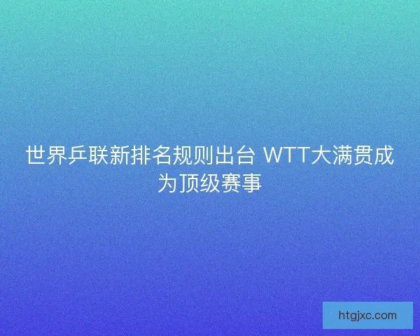世界乒联新排名规则出台 WTT大满贯成为顶级赛事