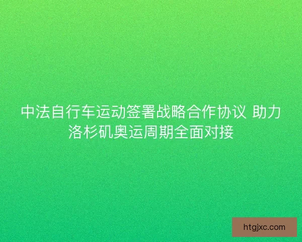 中法自行车运动签署战略合作协议 助力洛杉矶奥运周期全面对接