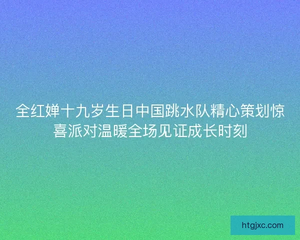 全红婵十九岁生日中国跳水队精心策划惊喜派对温暖全场见证成长时刻