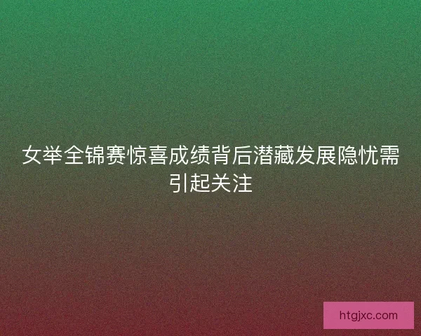 女举全锦赛惊喜成绩背后潜藏发展隐忧需引起关注