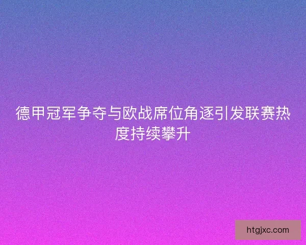 德甲冠军争夺与欧战席位角逐引发联赛热度持续攀升