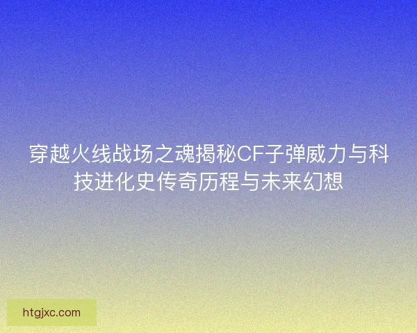 穿越火线战场之魂揭秘CF子弹威力与科技进化史传奇历程与未来幻想