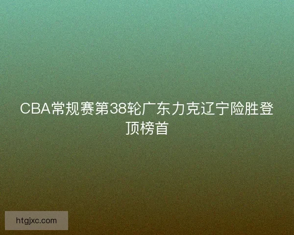 CBA常规赛第38轮广东力克辽宁险胜登顶榜首