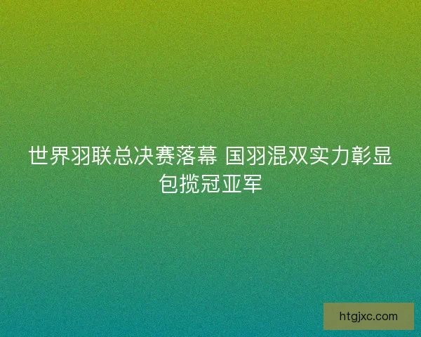 世界羽联总决赛落幕 国羽混双实力彰显包揽冠亚军