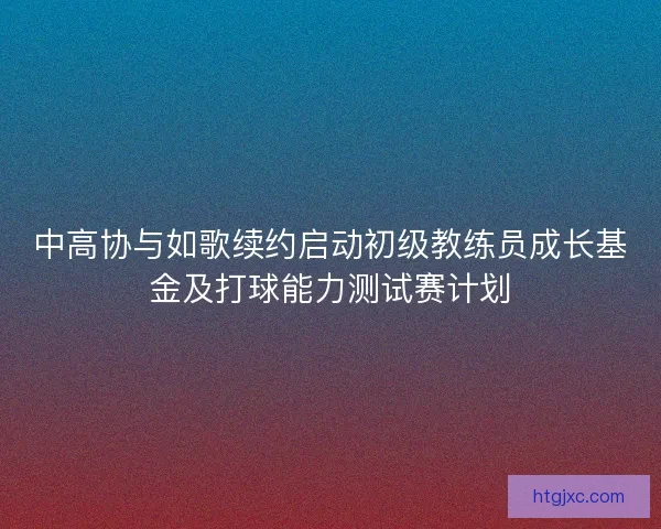 中高协与如歌续约启动初级教练员成长基金及打球能力测试赛计划
