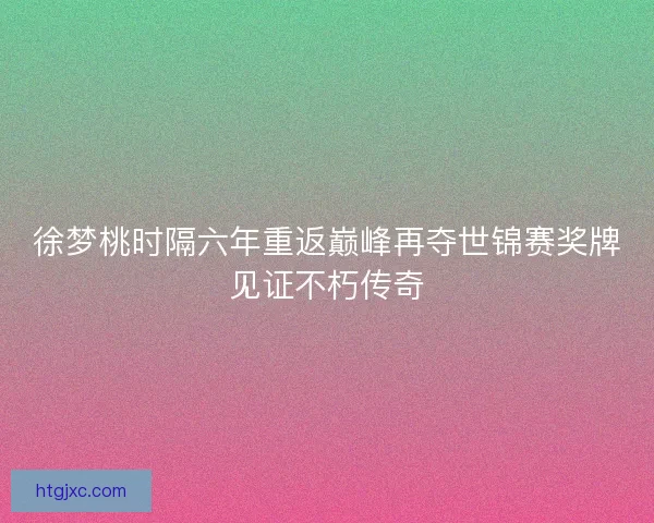 徐梦桃时隔六年重返巅峰再夺世锦赛奖牌见证不朽传奇