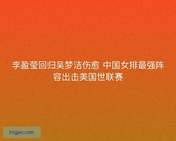 李盈莹回归吴梦洁伤愈 中国女排最强阵容出击美国世联赛