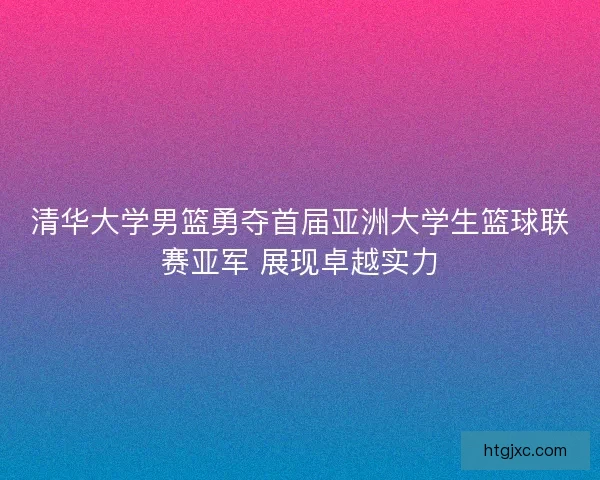 清华大学男篮勇夺首届亚洲大学生篮球联赛亚军 展现卓越实力