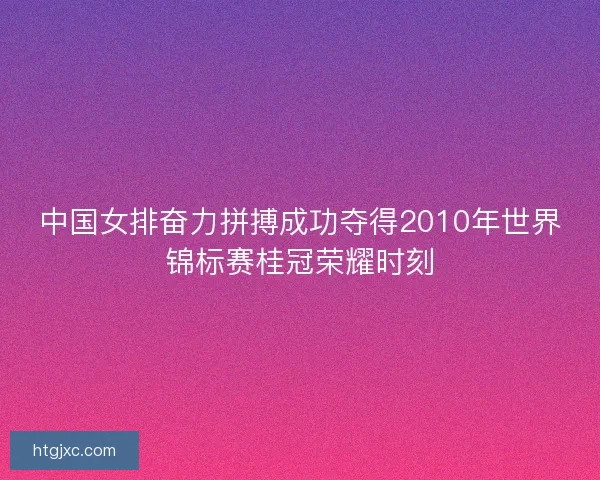 中国女排奋力拼搏成功夺得2010年世界锦标赛桂冠荣耀时刻