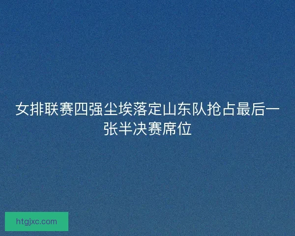 女排联赛四强尘埃落定山东队抢占最后一张半决赛席位