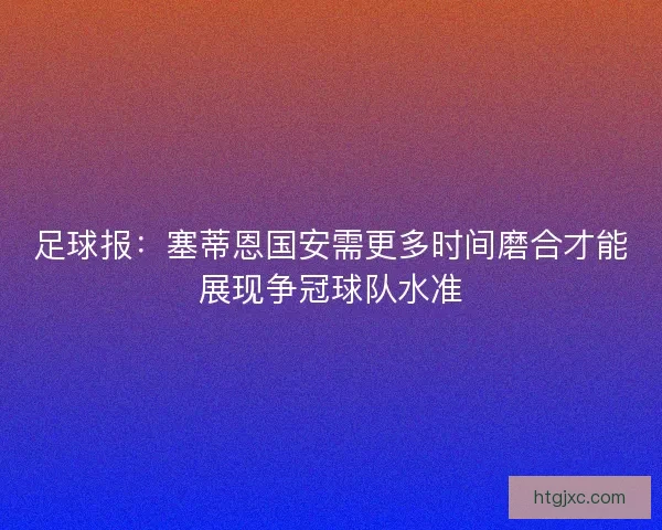 足球报:塞蒂恩国安需更多时间磨合才能展现争冠球队水准 足球报:塞蒂恩国安需更多时间磨合才能展现争冠球队水准