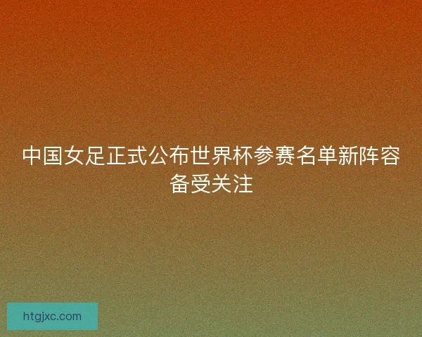 中国女足正式公布世界杯参赛名单新阵容备受关注 中国女足正式公布世界杯参赛名单新阵容备受关注