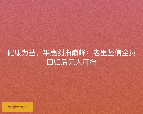 健康为基，雄鹿剑指巅峰：老里坚信全员回归后无人可挡