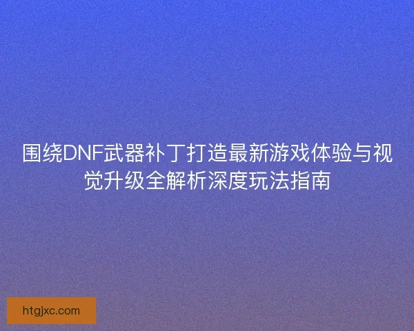 围绕DNF武器补丁打造最新游戏体验与视觉升级全解析深度玩法指南