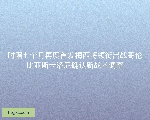 时隔七个月再度首发梅西将领衔出战哥伦比亚斯卡洛尼确认新战术调整