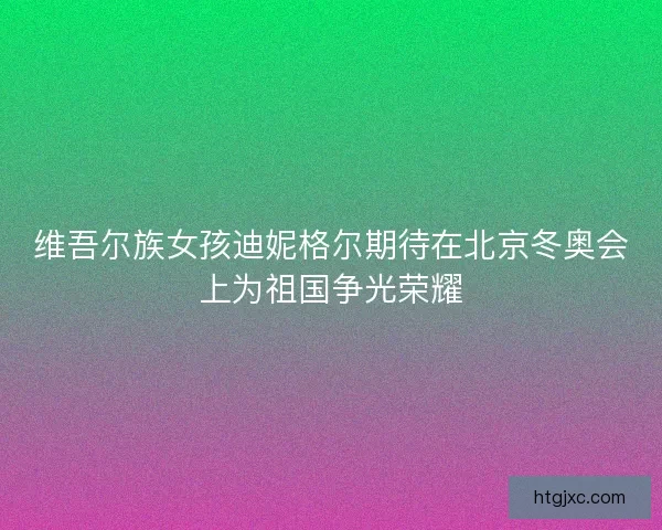 维吾尔族女孩迪妮格尔期待在北京冬奥会上为祖国争光荣耀