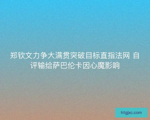 郑钦文力争大满贯突破目标直指法网 自评输给萨巴伦卡因心魔影响