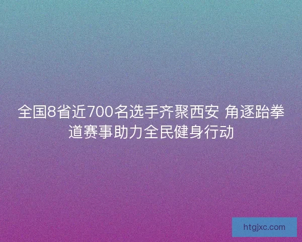 全国8省近700名选手齐聚西安 角逐跆拳道赛事助力全民健身行动