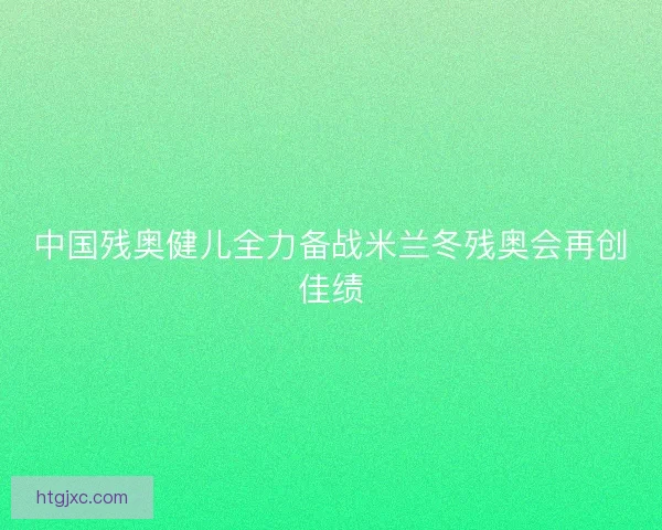 中国残奥健儿全力备战米兰冬残奥会再创佳绩 中国残奥健儿全力备战米兰冬残奥会再创佳绩