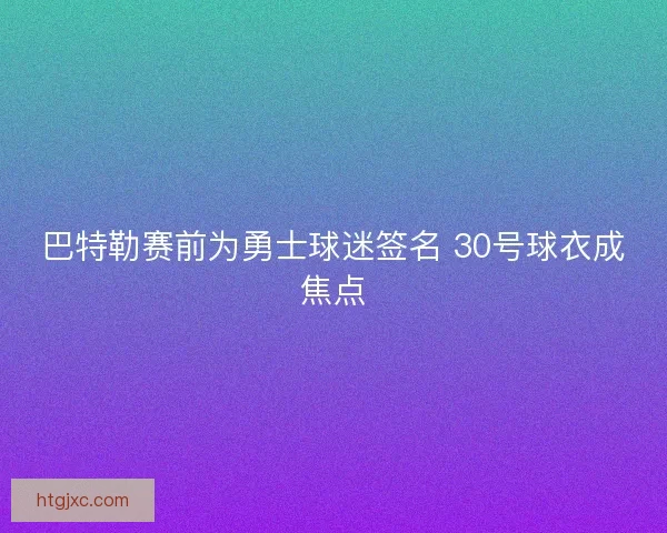 巴特勒赛前为勇士球迷签名 30号球衣成焦点