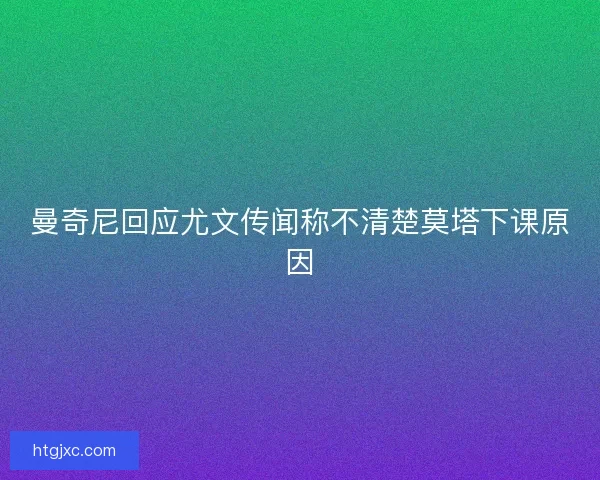 曼奇尼回应尤文传闻称不清楚莫塔下课原因