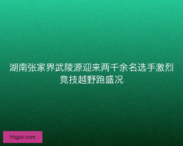 湖南张家界武陵源迎来两千余名选手激烈竞技越野跑盛况