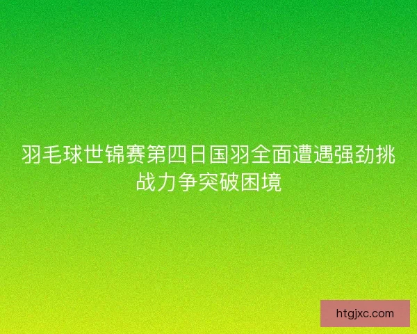 羽毛球世锦赛第四日国羽全面遭遇强劲挑战力争突破困境