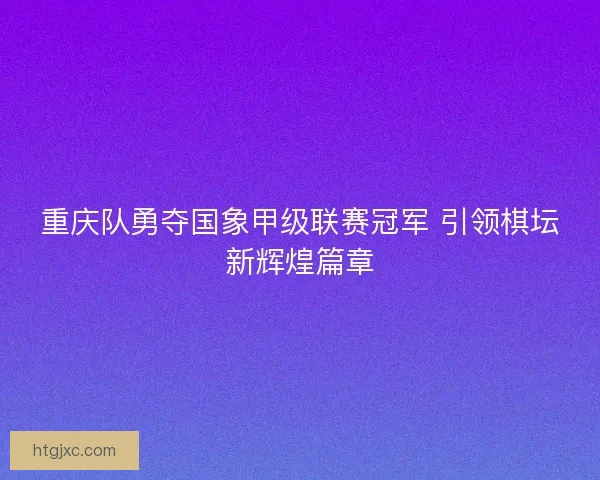 重庆队勇夺国象甲级联赛冠军 引领棋坛新辉煌篇章