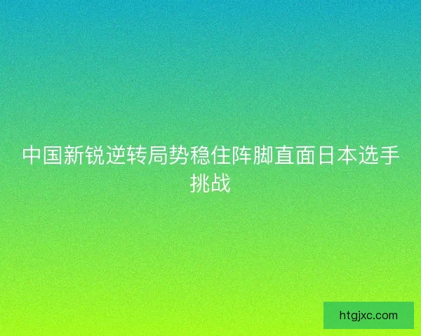 中国新锐逆转局势稳住阵脚直面日本选手挑战