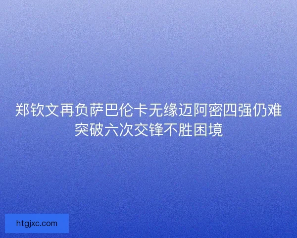 郑钦文再负萨巴伦卡无缘迈阿密四强仍难突破六次交锋不胜困境