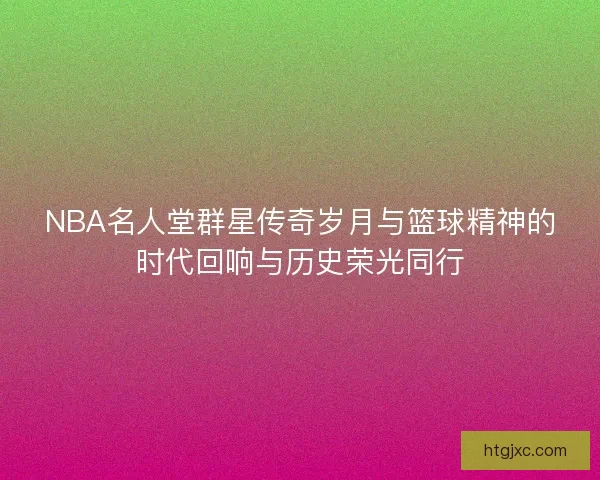 NBA名人堂群星传奇岁月与篮球精神的时代回响与历史荣光同行