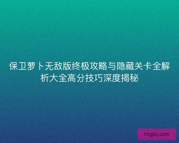 保卫萝卜无敌版终极攻略与隐藏关卡全解析大全高分技巧深度揭秘