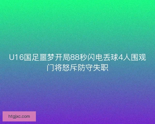 U16国足噩梦开局88秒闪电丢球4人围观门将怒斥防守失职