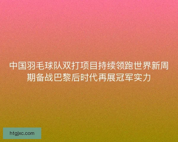 中国羽毛球队双打项目持续领跑世界新周期备战巴黎后时代再展冠军实力