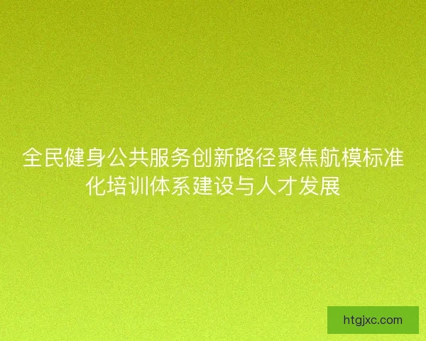 全民健身公共服务创新路径聚焦航模标准化培训体系建设与人才发展