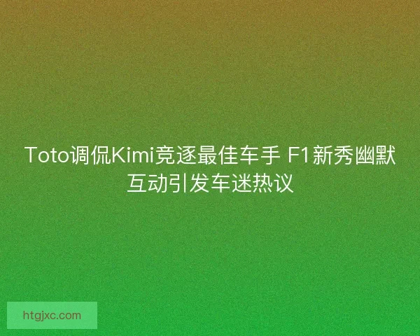 Toto调侃Kimi竞逐最佳车手 F1新秀幽默互动引发车迷热议