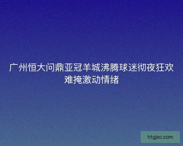 广州恒大问鼎亚冠羊城沸腾球迷彻夜狂欢难掩激动情绪
